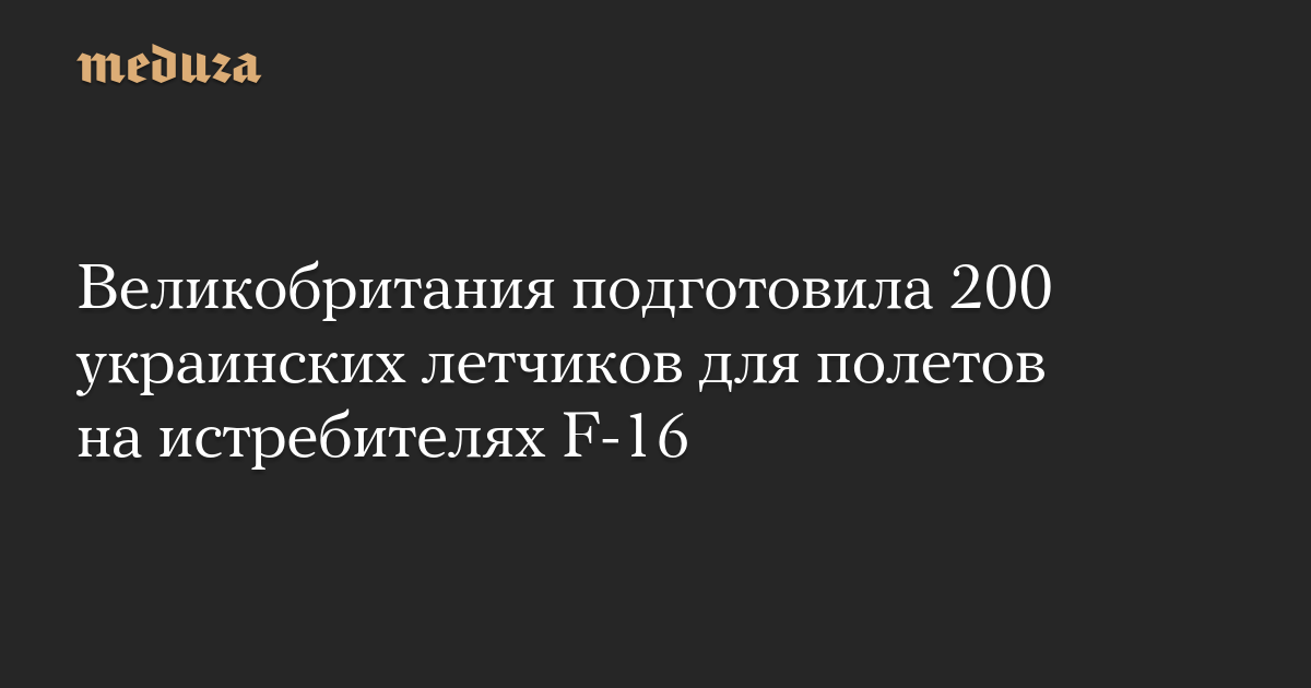 Великобритания подготовила 200 украинских летчиков для полетов на истребителях F-16 — Meduza